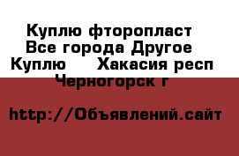 Куплю фторопласт - Все города Другое » Куплю   . Хакасия респ.,Черногорск г.